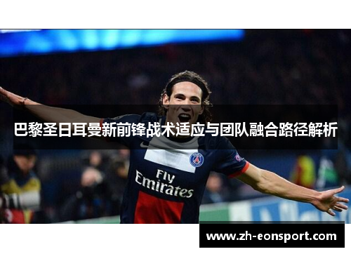 巴黎圣日耳曼新前锋战术适应与团队融合路径解析