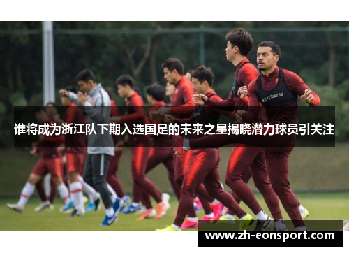 谁将成为浙江队下期入选国足的未来之星揭晓潜力球员引关注